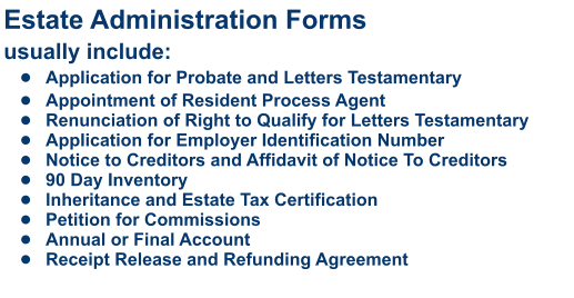 Estate Administration Formsusually include: •	Application for Probate and Letters Testamentary •	Appointment of Resident Process Agent •	Renunciation of Right to Qualify for Letters Testamentary •	Application for Employer Identification Number •	Notice to Creditors and Affidavit of Notice To Creditors •	90 Day Inventory •	Inheritance and Estate Tax Certification •	Petition for Commissions •	Annual or Final Account •	Receipt Release and Refunding Agreement