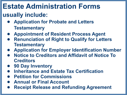 Estate Administration Formsusually include: •	Application for Probate and Letters Testamentary •	Appointment of Resident Process Agent •	Renunciation of Right to Qualify for Letters Testamentary •	Application for Employer Identification Number •	Notice to Creditors and Affidavit of Notice To Creditors •	90 Day Inventory •	Inheritance and Estate Tax Certification •	Petition for Commissions •	Annual or Final Account •	Receipt Release and Refunding Agreement