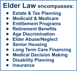 Elder Law encompasses: •	Estate & Tax Planning •	Medicaid & Medicare •	Entitlement Programs •	Retirement Benefits •	Age Discrimination •	Elder Abuse/Neglect •	Senior Housing •	Long Term Care Financing •	Medical Decision Making •	Disability Planning •	Insurance