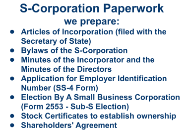 S-Corporation Paperworkwe prepare: •	Articles of Incorporation (filed with the Secretary of State)  •	Bylaws of the S-Corporation •	Minutes of the Incorporator and the Minutes of the Directors  •	Application for Employer Identification Number (SS-4 Form) •	Election By A Small Business Corporation (Form 2553 - Sub-S Election) •	Stock Certificates to establish ownership •	Shareholders' Agreement