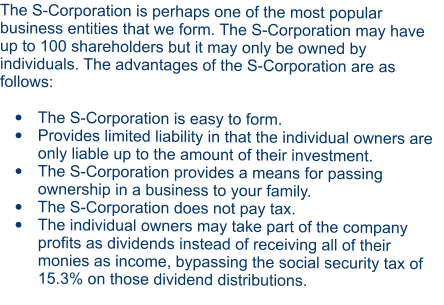 The S-Corporation is perhaps one of the most popular business entities that we form. The S-Corporation may have up to 100 shareholders but it may only be owned by individuals. The advantages of the S-Corporation are as follows:  •	The S-Corporation is easy to form. •	Provides limited liability in that the individual owners are only liable up to the amount of their investment. •	The S-Corporation provides a means for passing ownership in a business to your family. •	The S-Corporation does not pay tax. •	The individual owners may take part of the company profits as dividends instead of receiving all of their monies as income, bypassing the social security tax of 15.3% on those dividend distributions.