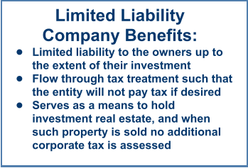 Limited LiabilityCompany Benefits: •	Limited liability to the owners up to the extent of their investment •	Flow through tax treatment such that the entity will not pay tax if desired •	Serves as a means to hold investment real estate, and when such property is sold no additional corporate tax is assessed