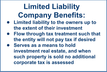 Limited LiabilityCompany Benefits: •	Limited liability to the owners up to the extent of their investment •	Flow through tax treatment such that the entity will not pay tax if desired •	Serves as a means to hold investment real estate, and when such property is sold no additional corporate tax is assessed