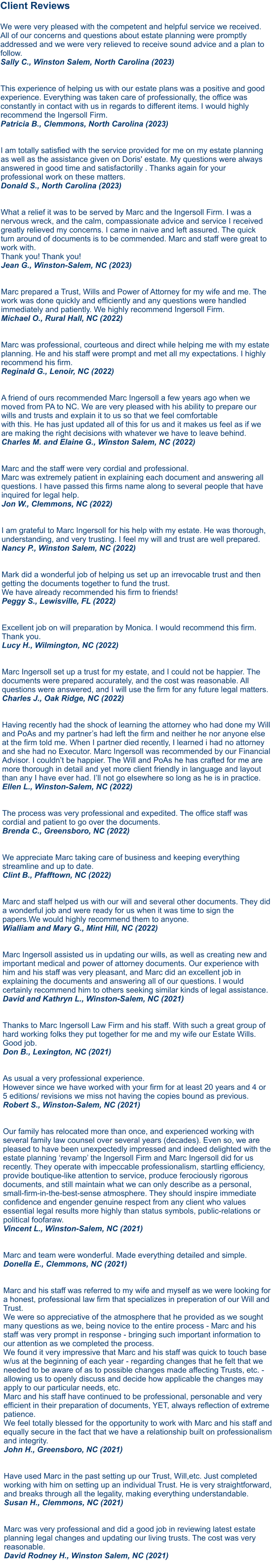 Client Reviews  We were very pleased with the competent and helpful service we received. All of our concerns and questions about estate planning were promptly addressed and we were very relieved to receive sound advice and a plan to follow. Sally C., Winston Salem, North Carolina (2023) This experience of helping us with our estate plans was a positive and good experience. Everything was taken care of professionally, the office was constantly in contact with us in regards to different items. I would highly recommend the Ingersoll Firm. Patricia B., Clemmons, North Carolina (2023)   I am totally satisfied with the service provided for me on my estate planning as well as the assistance given on Doris' estate. My questions were always answered in good time and satisfactorilly . Thanks again for your professional work on these matters. Donald S., North Carolina (2023)   What a relief it was to be served by Marc and the Ingersoll Firm. I was a nervous wreck, and the calm, compassionate advice and service I received greatly relieved my concerns. I came in naive and left assured. The quick turn around of documents is to be commended. Marc and staff were great to work with. Thank you! Thank you! Jean G., Winston-Salem, NC (2023)  Marc prepared a Trust, Wills and Power of Attorney for my wife and me. The work was done quickly and efficiently and any questions were handled immediately and patiently. We highly recommend Ingersoll Firm.Michael O., Rural Hall, NC (2022)  Marc was professional, courteous and direct while helping me with my estate planning. He and his staff were prompt and met all my expectations. I highly recommend his firm.Reginald G., Lenoir, NC (2022)  A friend of ours recommended Marc Ingersoll a few years ago when we moved from PA to NC. We are very pleased with his ability to prepare our wills and trusts and explain it to us so that we feel comfortable with this. He has just updated all of this for us and it makes us feel as if we are making the right decisions with whatever we have to leave behind.Charles M. and Elaine G., Winston Salem, NC (2022)  Marc and the staff were very cordial and professional. Marc was extremely patient in explaining each document and answering all questions. I have passed this firms name along to several people that have inquired for legal help.Jon W., Clemmons, NC (2022) I am grateful to Marc Ingersoll for his help with my estate. He was thorough, understanding, and very trusting. I feel my will and trust are well prepared.Nancy P., Winston Salem, NC (2022)  Mark did a wonderful job of helping us set up an irrevocable trust and then getting the documents together to fund the trust. We have already recommended his firm to friends!Peggy S., Lewisville, FL (2022)  Excellent job on will preparation by Monica. I would recommend this firm. Thank you.Lucy H., Wilmington, NC (2022)  Marc Ingersoll set up a trust for my estate, and I could not be happier. The documents were prepared accurately, and the cost was reasonable. All questions were answered, and I will use the firm for any future legal matters.Charles J., Oak Ridge, NC (2022)  Having recently had the shock of learning the attorney who had done my Will and PoAs and my partner’s had left the firm and neither he nor anyone else at the firm told me. When I partner died recently, I learned i had no attorney and she had no Executor. Marc Ingersoll was recommended by our Financial Advisor. I couldn’t be happier. The Will and PoAs he has crafted for me are more thorough in detail and yet more client friendly in language and layout than any I have ever had. I’ll not go elsewhere so long as he is in practice. Ellen L., Winston-Salem, NC (2022)  The process was very professional and expedited. The office staff was cordial and patient to go over the documents. Brenda C., Greensboro, NC (2022)  We appreciate Marc taking care of business and keeping everything streamline and up to date. Clint B., Pfafftown, NC (2022)  Marc and staff helped us with our will and several other documents. They did a wonderful job and were ready for us when it was time to sign the papers.We would highly recommend them to anyone. Wialliam and Mary G., Mint Hill, NC (2022) Marc Ingersoll assisted us in updating our wills, as well as creating new and important medical and power of attorney documents. Our experience with him and his staff was very pleasant, and Marc did an excellent job in explaining the documents and answering all of our questions. I would certainly recommend him to others seeking similar kinds of legal assistance.David and Kathryn L., Winston-Salem, NC (2021)   Thanks to Marc Ingersoll Law Firm and his staff. With such a great group of hard working folks they put together for me and my wife our Estate Wills. Good job.Don B., Lexington, NC (2021)   As usual a very professional experience. However since we have worked with your firm for at least 20 years and 4 or 5 editions/ revisions we miss not having the copies bound as previous.Robert S., Winston-Salem, NC (2021)   Our family has relocated more than once, and experienced working with several family law counsel over several years (decades). Even so, we are pleased to have been unexpectedly impressed and indeed delighted with the estate planning ‘revamp’ the Ingersoll Firm and Marc Ingersoll did for us recently. They operate with impeccable professionalism, startling efficiency, provide boutique-like attention to service, produce ferociously rigorous documents, and still maintain what we can only describe as a personal, small-firm-in-the-best-sense atmosphere. They should inspire immediate confidence and engender genuine respect from any client who values essential legal results more highly than status symbols, public-relations or political foofaraw.Vincent L., Winston-Salem, NC (2021)   Marc and team were wonderful. Made everything detailed and simple.Donella E., Clemmons, NC (2021)   Marc and his staff was referred to my wife and myself as we were looking for a honest, professional law firm that specializes in preperation of our Will and Trust. We were so appreciative of the atmosphere that he provided as we sought many questions as we, being novice to the entire process - Marc and his staff was very prompt in response - bringing such important information to our attention as we completed the process. We found it very impressive that Marc and his staff was quick to touch base w/us at the beginning of each year - regarding changes that he felt that we needed to be aware of as to possible changes made affecting Trusts, etc. - allowing us to openly discuss and decide how applicable the changes may apply to our particular needs, etc. Marc and his staff have continued to be professional, personable and very efficient in their preparation of documents, YET, always reflection of extreme patience. We feel totally blessed for the opportunity to work with Marc and his staff and equally secure in the fact that we have a relationship built on professionalism and integrity.John H., Greensboro, NC (2021)   Have used Marc in the past setting up our Trust, Will,etc. Just completed working with him on setting up an individual Trust. He is very straightforward, and breaks through all the legality, making everything understandable.Susan H., Clemmons, NC (2021)   Marc was very professional and did a good job in reviewing latest estate planning legal changes and updating our living trusts. The cost was very reasonable.David Rodney H., Winston Salem, NC (2021)