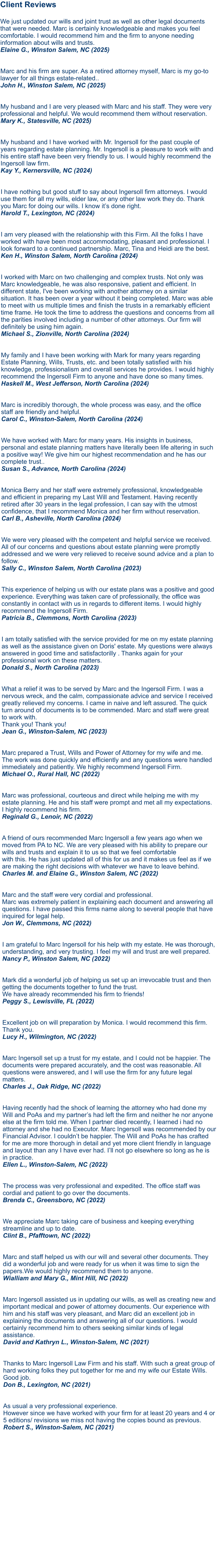 Client Reviews  We just updated our wills and joint trust as well as other legal documents that were needed. Marc is certainly knowledgeable and makes you feel comfortable. I would recommend him and the firm to anyone needing information about wills and trusts.Elaine G., Winston Salem, NC (2025)   Marc and his firm are super. As a retired attorney myself, Marc is my go-to lawyer for all things estate-related..John H., Winston Salem, NC (2025)  My husband and I are very pleased with Marc and his staff. They were very professional and helpful. We would recommend them without reservation.Mary K., Statesville, NC (2025)  My husband and I have worked with Mr. Ingersoll for the past couple of years regarding estate planning. Mr. Ingersoll is a pleasure to work with and his entire staff have been very friendly to us. I would highly recommend the Ingersoll law firm.Kay Y., Kernersville, NC (2024)   I have nothing but good stuff to say about Ingersoll firm attorneys. I would use them for all my wills, elder law, or any other law work they do. Thank you Marc for doing our wills. I know it’s done right.Harold T., Lexington, NC (2024)   I am very pleased with the relationship with this Firm. All the folks I have worked with have been most accommodating, pleasant and professional. I look forward to a continued partnership. Marc, Tina and Heidi are the best. Ken H., Winston Salem, North Carolina (2024)   I worked with Marc on two challenging and complex trusts. Not only was Marc knowledgeable, he was also responsive, patient and efficient. In different state, I've been working with another attorney on a similar situation. It has been over a year without it being completed. Marc was able to meet with us multiple times and finish the trusts in a remarkably efficient time frame. He took the time to address the questions and concerns from all the parities involved including a number of other attorneys. Our firm will definitely be using him again. Michael S., Zionville, North Carolina (2024)   My family and I have been working with Mark for many years regarding Estate Planning, Wills, Trusts, etc. and been totally satisfied with his knowledge, professionalism and overall services he provides. I would highly recommend the Ingersoll Firm to anyone and have done so many times. Haskell M., West Jefferson, North Carolina (2024)Marc is incredibly thorough, the whole process was easy, and the office staff are friendly and helpful. Carol C., Winston-Salem, North Carolina (2024)  We have worked with Marc for many years. His insights in business, personal and estate planning matters have literally been life altering in such a positive way! We give him our highest recommendation and he has our complete trust.. Susan S., Advance, North Carolina (2024)   Monica Berry and her staff were extremely professional, knowledgeable and efficient in preparing my Last Will and Testament. Having recently retired after 30 years in the legal profession, I can say with the utmost confidence, that I recommend Monica and her firm without reservation. Carl B., Asheville, North Carolina (2024)  We were very pleased with the competent and helpful service we received. All of our concerns and questions about estate planning were promptly addressed and we were very relieved to receive sound advice and a plan to follow. Sally C., Winston Salem, North Carolina (2023) This experience of helping us with our estate plans was a positive and good experience. Everything was taken care of professionally, the office was constantly in contact with us in regards to different items. I would highly recommend the Ingersoll Firm. Patricia B., Clemmons, North Carolina (2023)   I am totally satisfied with the service provided for me on my estate planning as well as the assistance given on Doris' estate. My questions were always answered in good time and satisfactorilly . Thanks again for your professional work on these matters. Donald S., North Carolina (2023)   What a relief it was to be served by Marc and the Ingersoll Firm. I was a nervous wreck, and the calm, compassionate advice and service I received greatly relieved my concerns. I came in naive and left assured. The quick turn around of documents is to be commended. Marc and staff were great to work with. Thank you! Thank you! Jean G., Winston-Salem, NC (2023)  Marc prepared a Trust, Wills and Power of Attorney for my wife and me. The work was done quickly and efficiently and any questions were handled immediately and patiently. We highly recommend Ingersoll Firm.Michael O., Rural Hall, NC (2022)  Marc was professional, courteous and direct while helping me with my estate planning. He and his staff were prompt and met all my expectations. I highly recommend his firm.Reginald G., Lenoir, NC (2022)  A friend of ours recommended Marc Ingersoll a few years ago when we moved from PA to NC. We are very pleased with his ability to prepare our wills and trusts and explain it to us so that we feel comfortable with this. He has just updated all of this for us and it makes us feel as if we are making the right decisions with whatever we have to leave behind.Charles M. and Elaine G., Winston Salem, NC (2022)  Marc and the staff were very cordial and professional. Marc was extremely patient in explaining each document and answering all questions. I have passed this firms name along to several people that have inquired for legal help.Jon W., Clemmons, NC (2022) I am grateful to Marc Ingersoll for his help with my estate. He was thorough, understanding, and very trusting. I feel my will and trust are well prepared.Nancy P., Winston Salem, NC (2022)  Mark did a wonderful job of helping us set up an irrevocable trust and then getting the documents together to fund the trust. We have already recommended his firm to friends!Peggy S., Lewisville, FL (2022)  Excellent job on will preparation by Monica. I would recommend this firm. Thank you.Lucy H., Wilmington, NC (2022)  Marc Ingersoll set up a trust for my estate, and I could not be happier. The documents were prepared accurately, and the cost was reasonable. All questions were answered, and I will use the firm for any future legal matters.Charles J., Oak Ridge, NC (2022)  Having recently had the shock of learning the attorney who had done my Will and PoAs and my partner’s had left the firm and neither he nor anyone else at the firm told me. When I partner died recently, I learned i had no attorney and she had no Executor. Marc Ingersoll was recommended by our Financial Advisor. I couldn’t be happier. The Will and PoAs he has crafted for me are more thorough in detail and yet more client friendly in language and layout than any I have ever had. I’ll not go elsewhere so long as he is in practice. Ellen L., Winston-Salem, NC (2022)  The process was very professional and expedited. The office staff was cordial and patient to go over the documents. Brenda C., Greensboro, NC (2022)  We appreciate Marc taking care of business and keeping everything streamline and up to date. Clint B., Pfafftown, NC (2022)  Marc and staff helped us with our will and several other documents. They did a wonderful job and were ready for us when it was time to sign the papers.We would highly recommend them to anyone. Wialliam and Mary G., Mint Hill, NC (2022) Marc Ingersoll assisted us in updating our wills, as well as creating new and important medical and power of attorney documents. Our experience with him and his staff was very pleasant, and Marc did an excellent job in explaining the documents and answering all of our questions. I would certainly recommend him to others seeking similar kinds of legal assistance.David and Kathryn L., Winston-Salem, NC (2021)   Thanks to Marc Ingersoll Law Firm and his staff. With such a great group of hard working folks they put together for me and my wife our Estate Wills. Good job.Don B., Lexington, NC (2021)   As usual a very professional experience. However since we have worked with your firm for at least 20 years and 4 or 5 editions/ revisions we miss not having the copies bound as previous.Robert S., Winston-Salem, NC (2021)