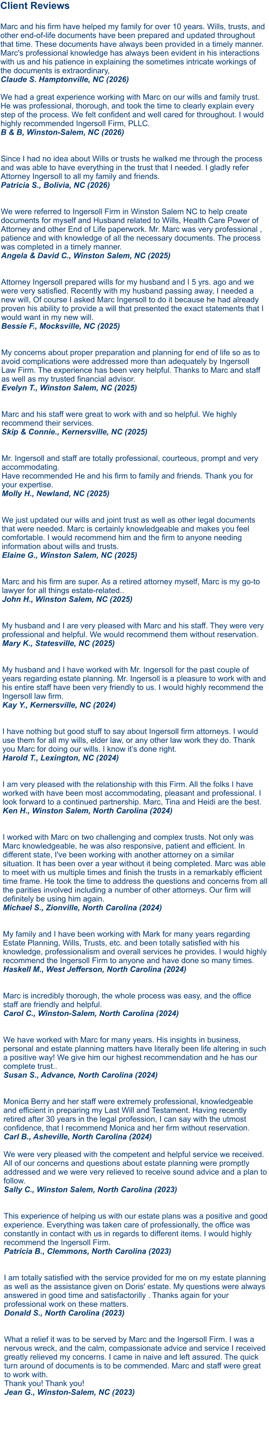 Client Reviews  Marc and his firm have helped my family for over 10 years. Wills, trusts, and other end-of-life documents have been prepared and updated throughout that time. These documents have always been provided in a timely manner. Marc's professional knowledge has always been evident in his interactions with us and his patience in explaining the sometimes intricate workings of the documents is extraordinary, Claude S. Hamptonville, NC (2026)  We had a great experience working with Marc on our wills and family trust. He was professional, thorough, and took the time to clearly explain every step of the process. We felt confident and well cared for throughout. I would highly recommended Ingersoll Firm, PLLC. B & B, Winston-Salem, NC (2026)   Since I had no idea about Wills or trusts he walked me through the process and was able to have everything in the trust that I needed. I gladly refer Attorney Ingersoll to all my family and friends. Patricia S., Bolivia, NC (2026)  We were referred to Ingersoll Firm in Winston Salem NC to help create documents for myself and Husband related to Wills, Health Care Power of Attorney and other End of Life paperwork. Mr. Marc was very professional , patience and with knowledge of all the necessary documents. The process was completed in a timely manner. Angela & David C., Winston Salem, NC (2025)  Attorney Ingersoll prepared wills for my husband and I 5 yrs. ago and we were very satisfied. Recently with my husband passing away, I needed a new will, Of course I asked Marc Ingersoll to do it because he had already proven his ability to provide a will that presented the exact statements that I would want in my new will. Bessie F., Mocksville, NC (2025)   My concerns about proper preparation and planning for end of life so as to avoid complications were addressed more than adequately by Ingersoll Law Firm. The experience has been very helpful. Thanks to Marc and staff as well as my trusted financial advisor. Evelyn T., Winston Salem, NC (2025)   Marc and his staff were great to work with and so helpful. We highly recommend their services. Skip & Connie., Kernersville, NC (2025)   Mr. Ingersoll and staff are totally professional, courteous, prompt and very accommodating. Have recommended He and his firm to family and friends. Thank you for your expertise. Molly H., Newland, NC (2025)   We just updated our wills and joint trust as well as other legal documents that were needed. Marc is certainly knowledgeable and makes you feel comfortable. I would recommend him and the firm to anyone needing information about wills and trusts.Elaine G., Winston Salem, NC (2025)   Marc and his firm are super. As a retired attorney myself, Marc is my go-to lawyer for all things estate-related..John H., Winston Salem, NC (2025)  My husband and I are very pleased with Marc and his staff. They were very professional and helpful. We would recommend them without reservation.Mary K., Statesville, NC (2025)  My husband and I have worked with Mr. Ingersoll for the past couple of years regarding estate planning. Mr. Ingersoll is a pleasure to work with and his entire staff have been very friendly to us. I would highly recommend the Ingersoll law firm.Kay Y., Kernersville, NC (2024)   I have nothing but good stuff to say about Ingersoll firm attorneys. I would use them for all my wills, elder law, or any other law work they do. Thank you Marc for doing our wills. I know it’s done right.Harold T., Lexington, NC (2024)   I am very pleased with the relationship with this Firm. All the folks I have worked with have been most accommodating, pleasant and professional. I look forward to a continued partnership. Marc, Tina and Heidi are the best. Ken H., Winston Salem, North Carolina (2024)   I worked with Marc on two challenging and complex trusts. Not only was Marc knowledgeable, he was also responsive, patient and efficient. In different state, I've been working with another attorney on a similar situation. It has been over a year without it being completed. Marc was able to meet with us multiple times and finish the trusts in a remarkably efficient time frame. He took the time to address the questions and concerns from all the parities involved including a number of other attorneys. Our firm will definitely be using him again. Michael S., Zionville, North Carolina (2024)   My family and I have been working with Mark for many years regarding Estate Planning, Wills, Trusts, etc. and been totally satisfied with his knowledge, professionalism and overall services he provides. I would highly recommend the Ingersoll Firm to anyone and have done so many times. Haskell M., West Jefferson, North Carolina (2024)Marc is incredibly thorough, the whole process was easy, and the office staff are friendly and helpful. Carol C., Winston-Salem, North Carolina (2024)  We have worked with Marc for many years. His insights in business, personal and estate planning matters have literally been life altering in such a positive way! We give him our highest recommendation and he has our complete trust.. Susan S., Advance, North Carolina (2024)   Monica Berry and her staff were extremely professional, knowledgeable and efficient in preparing my Last Will and Testament. Having recently retired after 30 years in the legal profession, I can say with the utmost confidence, that I recommend Monica and her firm without reservation. Carl B., Asheville, North Carolina (2024)  We were very pleased with the competent and helpful service we received. All of our concerns and questions about estate planning were promptly addressed and we were very relieved to receive sound advice and a plan to follow. Sally C., Winston Salem, North Carolina (2023) This experience of helping us with our estate plans was a positive and good experience. Everything was taken care of professionally, the office was constantly in contact with us in regards to different items. I would highly recommend the Ingersoll Firm. Patricia B., Clemmons, North Carolina (2023)   I am totally satisfied with the service provided for me on my estate planning as well as the assistance given on Doris' estate. My questions were always answered in good time and satisfactorilly . Thanks again for your professional work on these matters. Donald S., North Carolina (2023)   What a relief it was to be served by Marc and the Ingersoll Firm. I was a nervous wreck, and the calm, compassionate advice and service I received greatly relieved my concerns. I came in naive and left assured. The quick turn around of documents is to be commended. Marc and staff were great to work with. Thank you! Thank you! Jean G., Winston-Salem, NC (2023)     