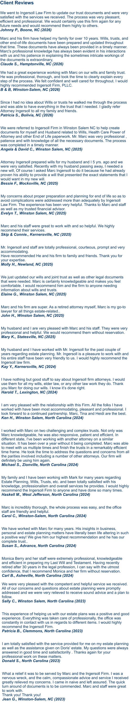 Client Reviews  We went to Ingersoll Law Firm to update our trust documents and were very satisfied with the services we received. The process was very pleasant, efficient and professional. We would certainly use this firm again for any future needs and would recommend them highly to others. Johnny P., Boone, NC (2026)  Marc and his firm have helped my family for over 10 years. Wills, trusts, and other end-of-life documents have been prepared and updated throughout that time. These documents have always been provided in a timely manner. Marc's professional knowledge has always been evident in his interactions with us and his patience in explaining the sometimes intricate workings of the documents is extraordinary, Claude S., Hamptonville, NC (2026)  We had a great experience working with Marc on our wills and family trust. He was professional, thorough, and took the time to clearly explain every step of the process. We felt confident and well cared for throughout. I would highly recommended Ingersoll Firm, PLLC. B & B, Winston-Salem, NC (2026)   Since I had no idea about Wills or trusts he walked me through the process and was able to have everything in the trust that I needed. I gladly refer Attorney Ingersoll to all my family and friends. Patricia S., Bolivia, NC (2026)  We were referred to Ingersoll Firm in Winston Salem NC to help create documents for myself and Husband related to Wills, Health Care Power of Attorney and other End of Life paperwork. Mr. Marc was very professional , patience and with knowledge of all the necessary documents. The process was completed in a timely manner. Angela & David C., Winston Salem, NC (2025)  Attorney Ingersoll prepared wills for my husband and I 5 yrs. ago and we were very satisfied. Recently with my husband passing away, I needed a new will, Of course I asked Marc Ingersoll to do it because he had already proven his ability to provide a will that presented the exact statements that I would want in my new will. Bessie F., Mocksville, NC (2025)   My concerns about proper preparation and planning for end of life so as to avoid complications were addressed more than adequately by Ingersoll Law Firm. The experience has been very helpful. Thanks to Marc and staff as well as my trusted financial advisor. Evelyn T., Winston Salem, NC (2025)   Marc and his staff were great to work with and so helpful. We highly recommend their services. Skip & Connie., Kernersville, NC (2025)   Mr. Ingersoll and staff are totally professional, courteous, prompt and very accommodating. Have recommended He and his firm to family and friends. Thank you for your expertise. Molly H., Newland, NC (2025)   We just updated our wills and joint trust as well as other legal documents that were needed. Marc is certainly knowledgeable and makes you feel comfortable. I would recommend him and the firm to anyone needing information about wills and trusts.Elaine G., Winston Salem, NC (2025)   Marc and his firm are super. As a retired attorney myself, Marc is my go-to lawyer for all things estate-related..John H., Winston Salem, NC (2025)  My husband and I are very pleased with Marc and his staff. They were very professional and helpful. We would recommend them without reservation.Mary K., Statesville, NC (2025)  My husband and I have worked with Mr. Ingersoll for the past couple of years regarding estate planning. Mr. Ingersoll is a pleasure to work with and his entire staff have been very friendly to us. I would highly recommend the Ingersoll law firm.Kay Y., Kernersville, NC (2024)   I have nothing but good stuff to say about Ingersoll firm attorneys. I would use them for all my wills, elder law, or any other law work they do. Thank you Marc for doing our wills. I know it’s done right.Harold T., Lexington, NC (2024)   I am very pleased with the relationship with this Firm. All the folks I have worked with have been most accommodating, pleasant and professional. I look forward to a continued partnership. Marc, Tina and Heidi are the best. Ken H., Winston Salem, North Carolina (2024)   I worked with Marc on two challenging and complex trusts. Not only was Marc knowledgeable, he was also responsive, patient and efficient. In different state, I've been working with another attorney on a similar situation. It has been over a year without it being completed. Marc was able to meet with us multiple times and finish the trusts in a remarkably efficient time frame. He took the time to address the questions and concerns from all the parities involved including a number of other attorneys. Our firm will definitely be using him again. Michael S., Zionville, North Carolina (2024)   My family and I have been working with Mark for many years regarding Estate Planning, Wills, Trusts, etc. and been totally satisfied with his knowledge, professionalism and overall services he provides. I would highly recommend the Ingersoll Firm to anyone and have done so many times. Haskell M., West Jefferson, North Carolina (2024)Marc is incredibly thorough, the whole process was easy, and the office staff are friendly and helpful. Carol C., Winston-Salem, North Carolina (2024)  We have worked with Marc for many years. His insights in business, personal and estate planning matters have literally been life altering in such a positive way! We give him our highest recommendation and he has our complete trust.. Susan S., Advance, North Carolina (2024)   Monica Berry and her staff were extremely professional, knowledgeable and efficient in preparing my Last Will and Testament. Having recently retired after 30 years in the legal profession, I can say with the utmost confidence, that I recommend Monica and her firm without reservation. Carl B., Asheville, North Carolina (2024)  We were very pleased with the competent and helpful service we received. All of our concerns and questions about estate planning were promptly addressed and we were very relieved to receive sound advice and a plan to follow. Sally C., Winston Salem, North Carolina (2023) This experience of helping us with our estate plans was a positive and good experience. Everything was taken care of professionally, the office was constantly in contact with us in regards to different items. I would highly recommend the Ingersoll Firm. Patricia B., Clemmons, North Carolina (2023)   I am totally satisfied with the service provided for me on my estate planning as well as the assistance given on Doris' estate. My questions were always answered in good time and satisfactorilly . Thanks again for your professional work on these matters. Donald S., North Carolina (2023)   What a relief it was to be served by Marc and the Ingersoll Firm. I was a nervous wreck, and the calm, compassionate advice and service I received greatly relieved my concerns. I came in naive and left assured. The quick turn around of documents is to be commended. Marc and staff were great to work with. Thank you! Thank you! Jean G., Winston-Salem, NC (2023)     