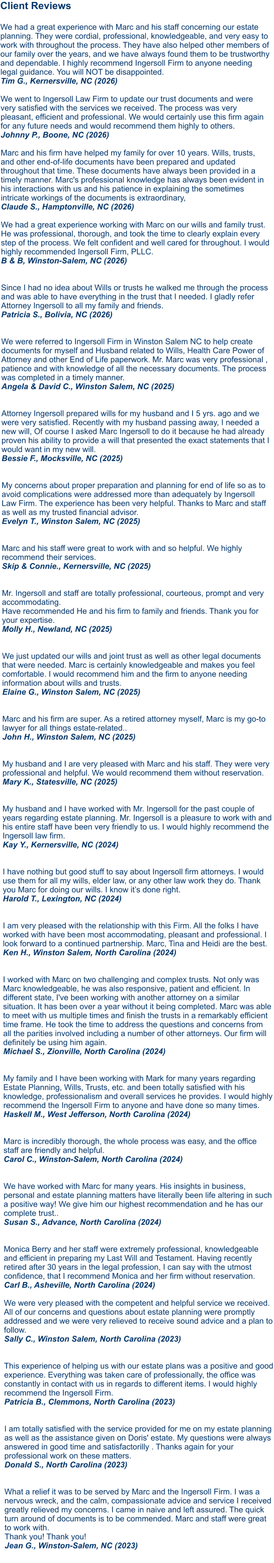 Client Reviews  We had a great experience with Marc and his staff concerning our estate planning. They were cordial, professional, knowledgeable, and very easy to work with throughout the process. They have also helped other members of our family over the years, and we have always found them to be trustworthy and dependable. I highly recommend Ingersoll Firm to anyone needing legal guidance. You will NOT be disappointed. Tim G., Kernersville, NC (2026)  We went to Ingersoll Law Firm to update our trust documents and were very satisfied with the services we received. The process was very pleasant, efficient and professional. We would certainly use this firm again for any future needs and would recommend them highly to others. Johnny P., Boone, NC (2026)  Marc and his firm have helped my family for over 10 years. Wills, trusts, and other end-of-life documents have been prepared and updated throughout that time. These documents have always been provided in a timely manner. Marc's professional knowledge has always been evident in his interactions with us and his patience in explaining the sometimes intricate workings of the documents is extraordinary, Claude S., Hamptonville, NC (2026)  We had a great experience working with Marc on our wills and family trust. He was professional, thorough, and took the time to clearly explain every step of the process. We felt confident and well cared for throughout. I would highly recommended Ingersoll Firm, PLLC. B & B, Winston-Salem, NC (2026)   Since I had no idea about Wills or trusts he walked me through the process and was able to have everything in the trust that I needed. I gladly refer Attorney Ingersoll to all my family and friends. Patricia S., Bolivia, NC (2026)  We were referred to Ingersoll Firm in Winston Salem NC to help create documents for myself and Husband related to Wills, Health Care Power of Attorney and other End of Life paperwork. Mr. Marc was very professional , patience and with knowledge of all the necessary documents. The process was completed in a timely manner. Angela & David C., Winston Salem, NC (2025)  Attorney Ingersoll prepared wills for my husband and I 5 yrs. ago and we were very satisfied. Recently with my husband passing away, I needed a new will, Of course I asked Marc Ingersoll to do it because he had already proven his ability to provide a will that presented the exact statements that I would want in my new will. Bessie F., Mocksville, NC (2025)   My concerns about proper preparation and planning for end of life so as to avoid complications were addressed more than adequately by Ingersoll Law Firm. The experience has been very helpful. Thanks to Marc and staff as well as my trusted financial advisor. Evelyn T., Winston Salem, NC (2025)   Marc and his staff were great to work with and so helpful. We highly recommend their services. Skip & Connie., Kernersville, NC (2025)   Mr. Ingersoll and staff are totally professional, courteous, prompt and very accommodating. Have recommended He and his firm to family and friends. Thank you for your expertise. Molly H., Newland, NC (2025)   We just updated our wills and joint trust as well as other legal documents that were needed. Marc is certainly knowledgeable and makes you feel comfortable. I would recommend him and the firm to anyone needing information about wills and trusts.Elaine G., Winston Salem, NC (2025)   Marc and his firm are super. As a retired attorney myself, Marc is my go-to lawyer for all things estate-related..John H., Winston Salem, NC (2025)  My husband and I are very pleased with Marc and his staff. They were very professional and helpful. We would recommend them without reservation.Mary K., Statesville, NC (2025)  My husband and I have worked with Mr. Ingersoll for the past couple of years regarding estate planning. Mr. Ingersoll is a pleasure to work with and his entire staff have been very friendly to us. I would highly recommend the Ingersoll law firm.Kay Y., Kernersville, NC (2024)   I have nothing but good stuff to say about Ingersoll firm attorneys. I would use them for all my wills, elder law, or any other law work they do. Thank you Marc for doing our wills. I know it’s done right.Harold T., Lexington, NC (2024)   I am very pleased with the relationship with this Firm. All the folks I have worked with have been most accommodating, pleasant and professional. I look forward to a continued partnership. Marc, Tina and Heidi are the best. Ken H., Winston Salem, North Carolina (2024)   I worked with Marc on two challenging and complex trusts. Not only was Marc knowledgeable, he was also responsive, patient and efficient. In different state, I've been working with another attorney on a similar situation. It has been over a year without it being completed. Marc was able to meet with us multiple times and finish the trusts in a remarkably efficient time frame. He took the time to address the questions and concerns from all the parities involved including a number of other attorneys. Our firm will definitely be using him again. Michael S., Zionville, North Carolina (2024)   My family and I have been working with Mark for many years regarding Estate Planning, Wills, Trusts, etc. and been totally satisfied with his knowledge, professionalism and overall services he provides. I would highly recommend the Ingersoll Firm to anyone and have done so many times. Haskell M., West Jefferson, North Carolina (2024)Marc is incredibly thorough, the whole process was easy, and the office staff are friendly and helpful. Carol C., Winston-Salem, North Carolina (2024)  We have worked with Marc for many years. His insights in business, personal and estate planning matters have literally been life altering in such a positive way! We give him our highest recommendation and he has our complete trust.. Susan S., Advance, North Carolina (2024)   Monica Berry and her staff were extremely professional, knowledgeable and efficient in preparing my Last Will and Testament. Having recently retired after 30 years in the legal profession, I can say with the utmost confidence, that I recommend Monica and her firm without reservation. Carl B., Asheville, North Carolina (2024)  We were very pleased with the competent and helpful service we received. All of our concerns and questions about estate planning were promptly addressed and we were very relieved to receive sound advice and a plan to follow. Sally C., Winston Salem, North Carolina (2023) This experience of helping us with our estate plans was a positive and good experience. Everything was taken care of professionally, the office was constantly in contact with us in regards to different items. I would highly recommend the Ingersoll Firm. Patricia B., Clemmons, North Carolina (2023)   I am totally satisfied with the service provided for me on my estate planning as well as the assistance given on Doris' estate. My questions were always answered in good time and satisfactorilly . Thanks again for your professional work on these matters. Donald S., North Carolina (2023)   What a relief it was to be served by Marc and the Ingersoll Firm. I was a nervous wreck, and the calm, compassionate advice and service I received greatly relieved my concerns. I came in naive and left assured. The quick turn around of documents is to be commended. Marc and staff were great to work with. Thank you! Thank you! Jean G., Winston-Salem, NC (2023)     